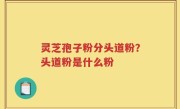 灵芝孢子粉分头道粉？头道粉是什么粉