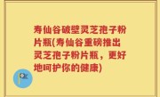 寿仙谷破壁灵芝孢子粉片瓶(寿仙谷重磅推出灵芝孢子粉片瓶，更好地呵护你的健康)