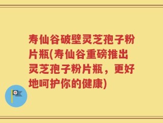 寿仙谷破壁灵芝孢子粉片瓶(寿仙谷重磅推出灵芝孢子粉片瓶，更好地呵护你的健康)
