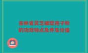 吉林省灵芝破壁孢子粉的功效特点及养生价值