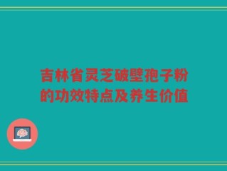 吉林省灵芝破壁孢子粉的功效特点及养生价值