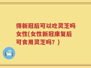得新冠后可以吃灵芝吗女性(女性新冠康复后可食用灵芝吗？)