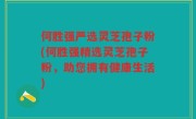 何胜强严选灵芝孢子粉(何胜强精选灵芝孢子粉，助您拥有健康生活)