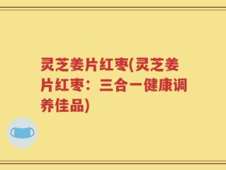 灵芝姜片红枣(灵芝姜片红枣：三合一健康调养佳品)