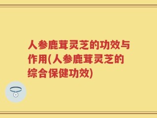 人参鹿茸灵芝的功效与作用(人参鹿茸灵芝的综合保健功效)