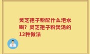 灵芝孢子粉配什么泡水喝？灵芝孢子粉煲汤的12种做法