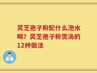 灵芝孢子粉配什么泡水喝？灵芝孢子粉煲汤的12种做法