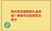 四川灵芝破壁粉礼盒供应？哪里可以买到灵芝孢子