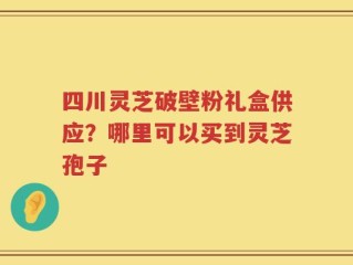 四川灵芝破壁粉礼盒供应？哪里可以买到灵芝孢子