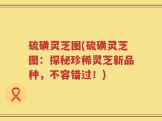 硫磺灵芝图(硫磺灵芝图：探秘珍稀灵芝新品种，不容错过！)