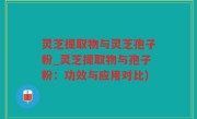 灵芝提取物与灵芝孢子粉_灵芝提取物与孢子粉：功效与应用对比)