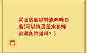 灵芝水能放蜂蜜喝吗百度(可以将灵芝水和蜂蜜混合饮用吗？)