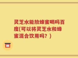 灵芝水能放蜂蜜喝吗百度(可以将灵芝水和蜂蜜混合饮用吗？)