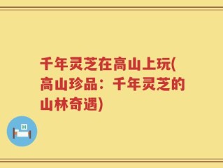 千年灵芝在高山上玩(高山珍品：千年灵芝的山林奇遇)