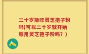 二十岁能吃灵芝孢子粉吗(可以二十岁就开始服用灵芝孢子粉吗？)
