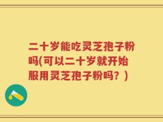 二十岁能吃灵芝孢子粉吗(可以二十岁就开始服用灵芝孢子粉吗？)