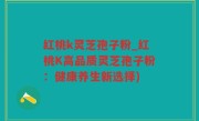 红桃k灵芝孢子粉_红桃K高品质灵芝孢子粉：健康养生新选择)