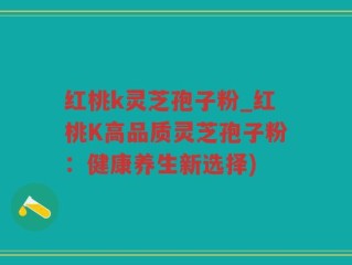 红桃k灵芝孢子粉_红桃K高品质灵芝孢子粉：健康养生新选择)