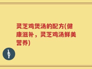 灵芝鸡煲汤的配方(健康滋补，灵芝鸡汤鲜美营养)