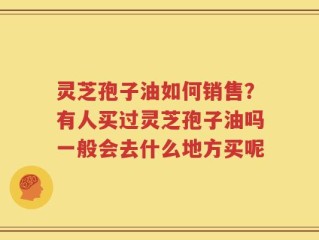 灵芝孢子油如何销售？有人买过灵芝孢子油吗一般会去什么地方买呢