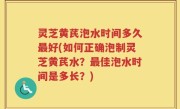 灵芝黄芪泡水时间多久最好(如何正确泡制灵芝黄芪水？最佳泡水时间是多长？)