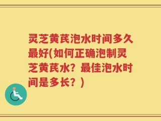 灵芝黄芪泡水时间多久最好(如何正确泡制灵芝黄芪水？最佳泡水时间是多长？)