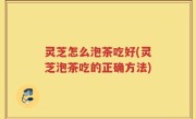 灵芝怎么泡茶吃好(灵芝泡茶吃的正确方法)