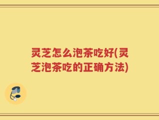 灵芝怎么泡茶吃好(灵芝泡茶吃的正确方法)