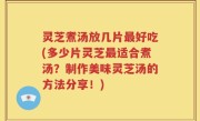 灵芝煮汤放几片最好吃(多少片灵芝最适合煮汤？制作美味灵芝汤的方法分享！)