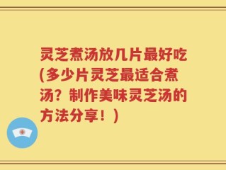 灵芝煮汤放几片最好吃(多少片灵芝最适合煮汤？制作美味灵芝汤的方法分享！)