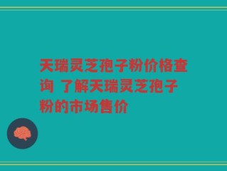 天瑞灵芝孢子粉价格查询 了解天瑞灵芝孢子粉的市场售价
