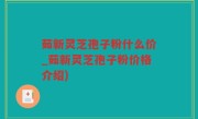 茹新灵芝孢子粉什么价_茹新灵芝孢子粉价格介绍)