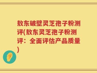 敖东破壁灵芝孢子粉测评(敖东灵芝孢子粉测评：全面评估产品质量)