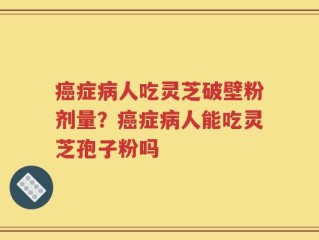 癌症病人吃灵芝破壁粉剂量？癌症病人能吃灵芝孢子粉吗