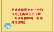芝甫破壁灵芝孢子粉的作用(芝甫灵芝孢子粉：突破身体障碍，增强身体健康)