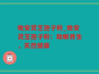 晚安灵芝孢子粉_晚安灵芝孢子粉：助眠养生，天然健康