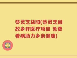 蔡灵芝益阳(蔡灵芝回故乡开医疗项目 免费看病助力乡亲健康)