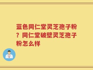 蓝色同仁堂灵芝孢子粉？同仁堂破壁灵芝孢子粉怎么样