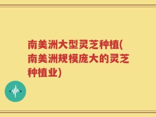 南美洲大型灵芝种植(南美洲规模庞大的灵芝种植业)