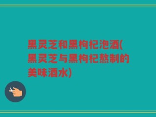黑灵芝和黑枸杞泡酒(黑灵芝与黑枸杞熬制的美味酒水)