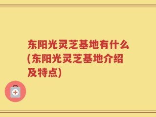 东阳光灵芝基地有什么(东阳光灵芝基地介绍及特点)
