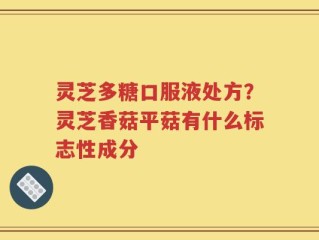 灵芝多糖口服液处方？灵芝香菇平菇有什么标志性成分