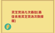 灵芝煲汤几次最佳(最佳食用灵芝煲汤次数提醒)