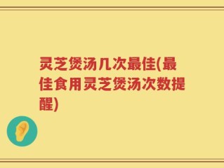 灵芝煲汤几次最佳(最佳食用灵芝煲汤次数提醒)