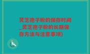 灵芝孢子粉的保存时间_灵芝孢子粉的长期保存方法与注意事项)