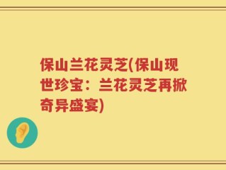 保山兰花灵芝(保山现世珍宝：兰花灵芝再掀奇异盛宴)