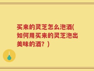 买来的灵芝怎么泡酒(如何用买来的灵芝泡出美味的酒？)