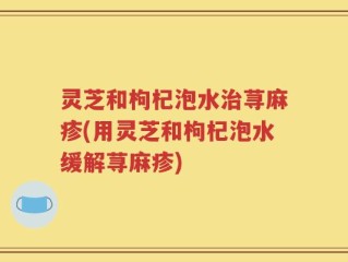 灵芝和枸杞泡水治荨麻疹(用灵芝和枸杞泡水缓解荨麻疹)
