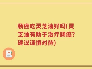 肠癌吃灵芝油好吗(灵芝油有助于治疗肠癌？建议谨慎对待)
