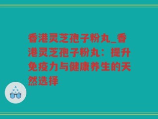 香港灵芝孢子粉丸_香港灵芝孢子粉丸：提升免疫力与健康养生的天然选择